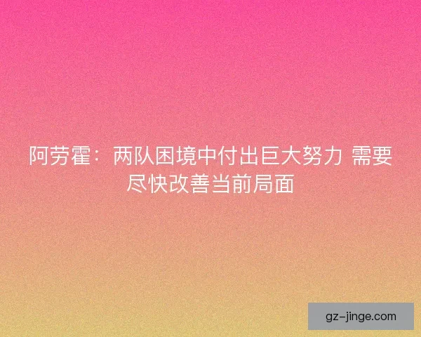 阿劳霍：两队困境中付出巨大努力 需要尽快改善当前局面