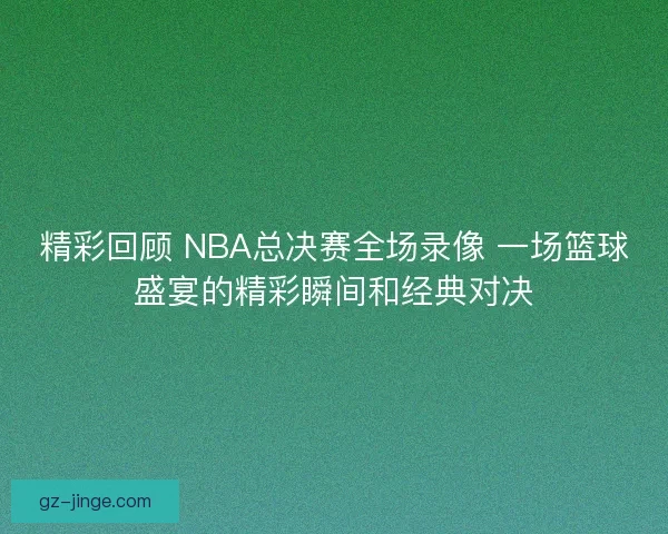 精彩回顾 NBA总决赛全场录像 一场篮球盛宴的精彩瞬间和经典对决