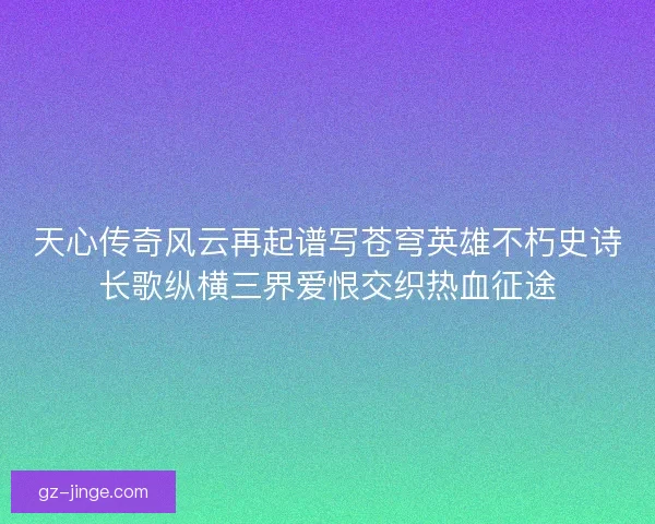 天心传奇风云再起谱写苍穹英雄不朽史诗长歌纵横三界爱恨交织热血征途