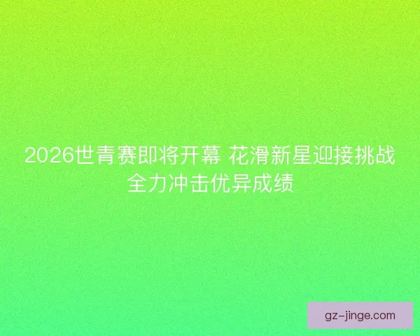 2026世青赛即将开幕 花滑新星迎接挑战全力冲击优异成绩