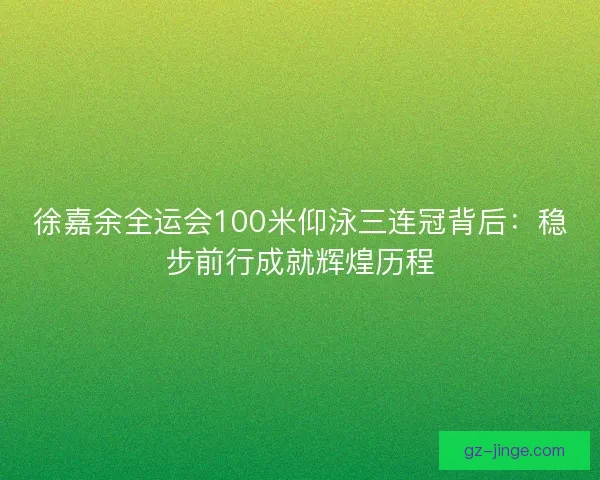 徐嘉余全运会100米仰泳三连冠背后：稳步前行成就辉煌历程