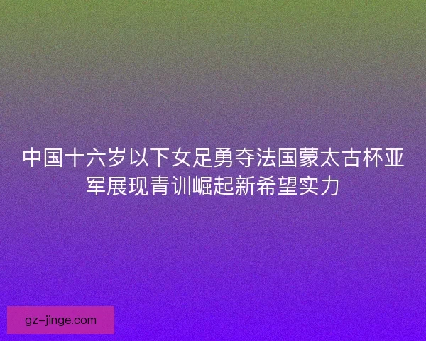 中国十六岁以下女足勇夺法国蒙太古杯亚军展现青训崛起新希望实力
