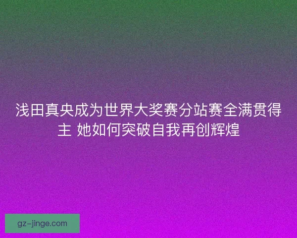 浅田真央成为世界大奖赛分站赛全满贯得主 她如何突破自我再创辉煌