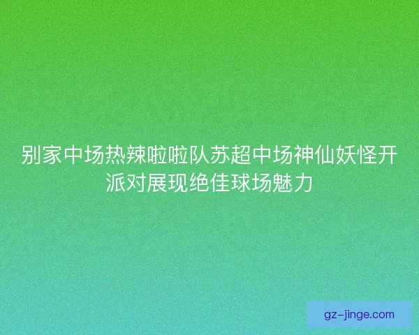 别家中场热辣啦啦队苏超中场神仙妖怪开派对展现绝佳球场魅力