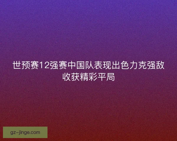 世预赛12强赛中国队表现出色力克强敌收获精彩平局