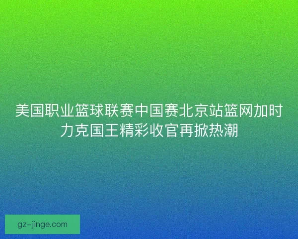 美国职业篮球联赛中国赛北京站篮网加时力克国王精彩收官再掀热潮