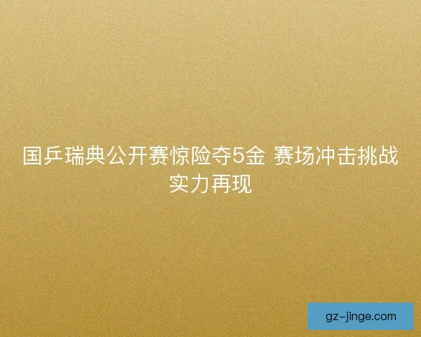 国乒瑞典公开赛惊险夺5金 赛场冲击挑战实力再现