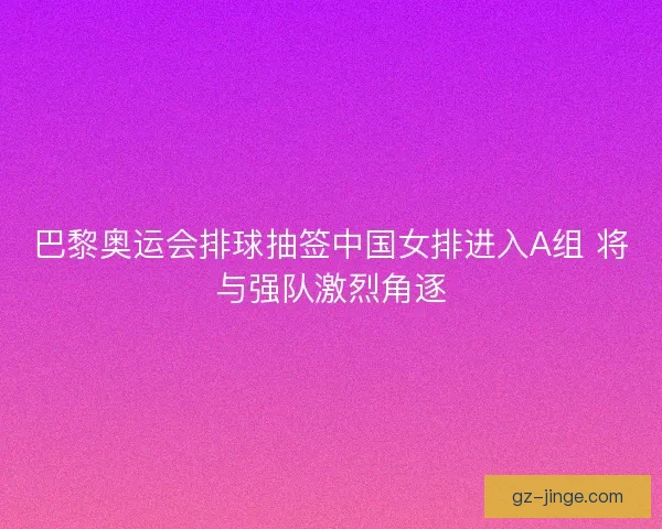巴黎奥运会排球抽签中国女排进入A组 将与强队激烈角逐