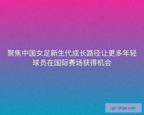 聚焦中国女足新生代成长路径让更多年轻球员在国际赛场获得机会
