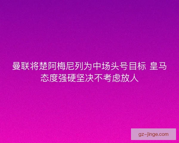 曼联将楚阿梅尼列为中场头号目标 皇马态度强硬坚决不考虑放人