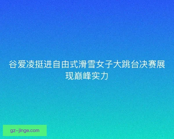 谷爱凌挺进自由式滑雪女子大跳台决赛展现巅峰实力