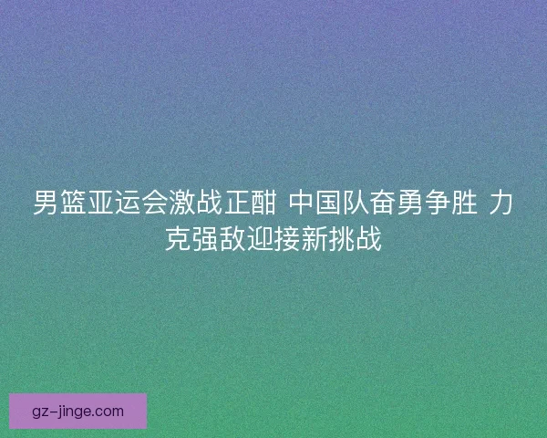 男篮亚运会激战正酣 中国队奋勇争胜 力克强敌迎接新挑战